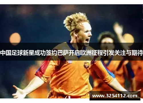 中国足球新星成功签约巴萨开启欧洲征程引发关注与期待