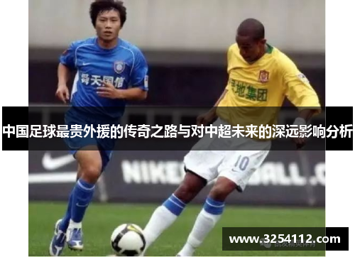 中国足球最贵外援的传奇之路与对中超未来的深远影响分析